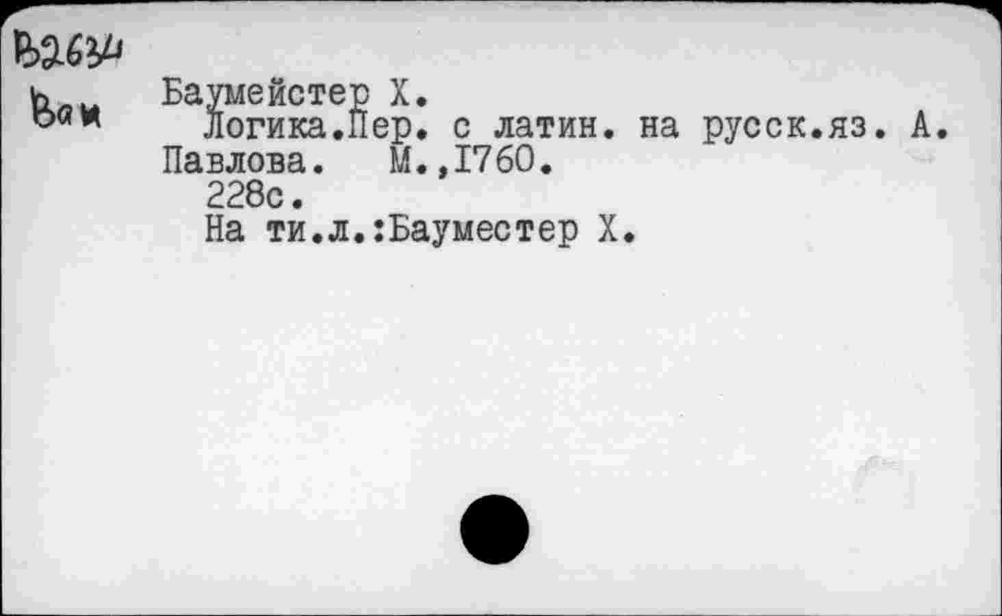 ﻿&0И	Баумейстер X. Логика.Пер. с латин, на русск.яз. А Павлова. М.,1760. 228с. На ти.л.:Бауместер X.